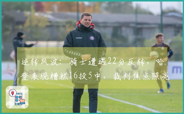 逆转风波：骑士遭遇22分反转，哈登表现糟糕16投5中，裁判焦点照亮布伦森的38分表现
