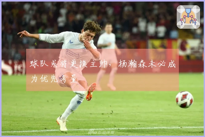球队或将更换主帅，杨瀚森未必成为优先考量